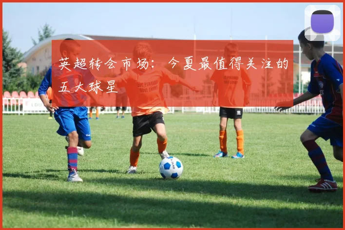 英超转会市场：今夏最值得关注的五大球星