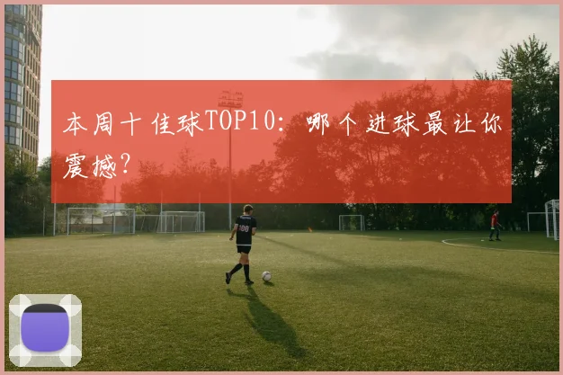 本周十佳球TOP10：哪个进球最让你震撼？