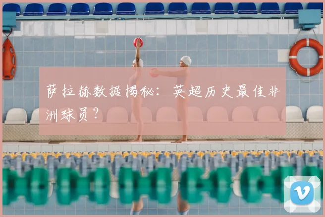 萨拉赫数据揭秘：英超历史最佳非洲球员？