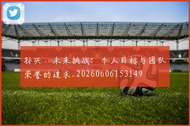 孙兴慜未来挑战：个人目标与团队荣誉的追求_20260606153149