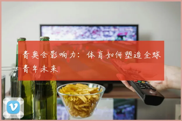 青奥会影响力：体育如何塑造全球青年未来