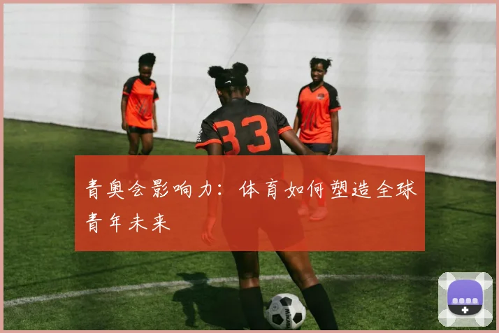 青奥会影响力：体育如何塑造全球青年未来