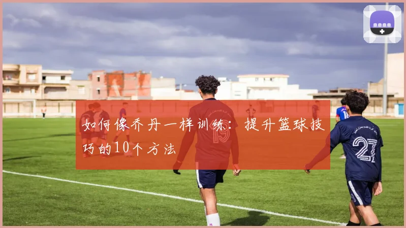 如何像乔丹一样训练：提升篮球技巧的10个方法