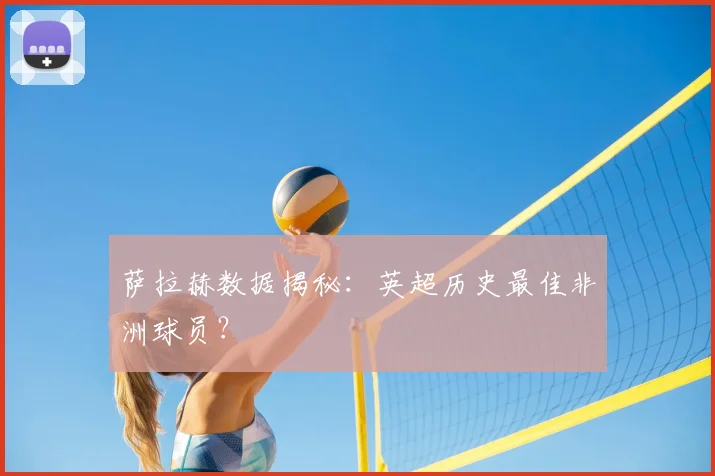 萨拉赫数据揭秘：英超历史最佳非洲球员？